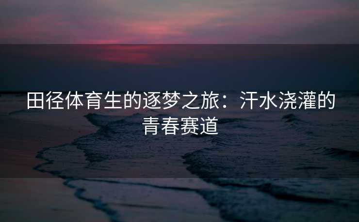 田径体育生的逐梦之旅：汗水浇灌的青春赛道