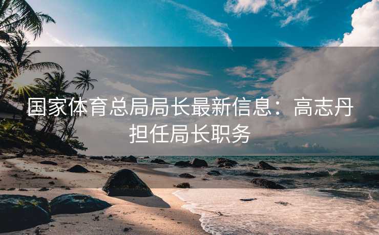 国家体育总局局长最新信息：高志丹担任局长职务
