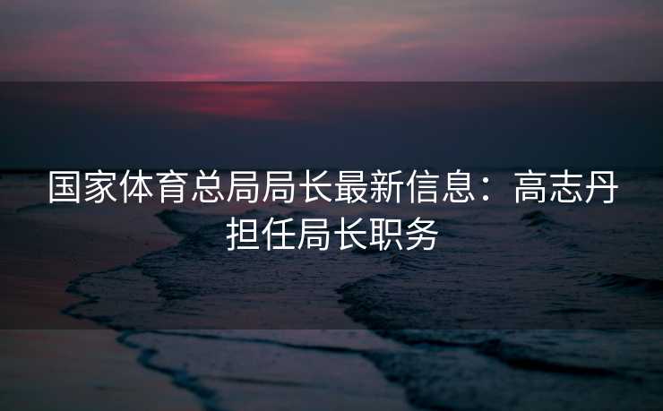 国家体育总局局长最新信息：高志丹担任局长职务