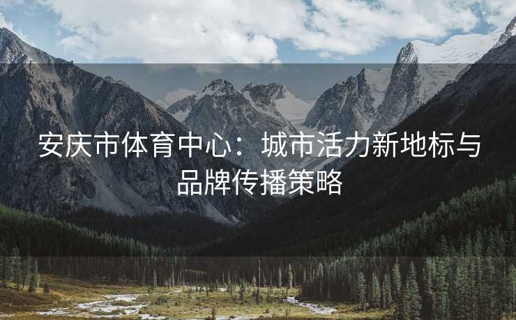安庆市体育中心：城市活力新地标与品牌传播策略