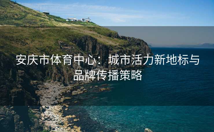 安庆市体育中心：城市活力新地标与品牌传播策略