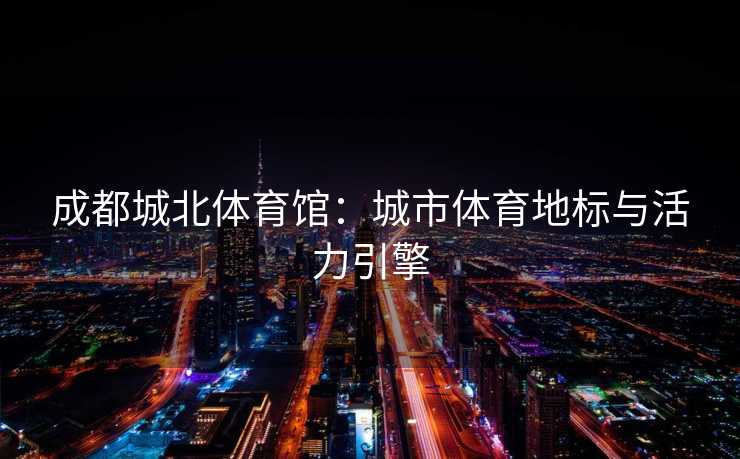 成都城北体育馆：城市体育地标与活力引擎