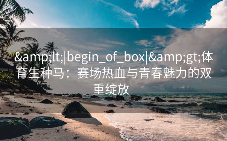 &lt;|begin_of_box|&gt;体育生种马：赛场热血与青春魅力的双重绽放  