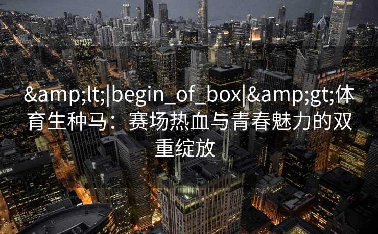 &lt;|begin_of_box|&gt;体育生种马：赛场热血与青春魅力的双重绽放  