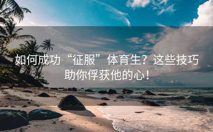 如何成功“征服”体育生？这些技巧助你俘获他的心！