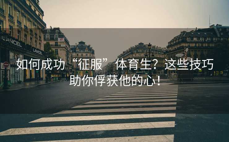 如何成功“征服”体育生？这些技巧助你俘获他的心！