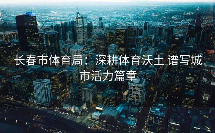 长春市体育局：深耕体育沃土 谱写城市活力篇章