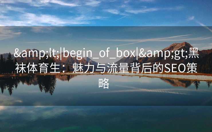 &lt;|begin_of_box|&gt;黑袜体育生：魅力与流量背后的SEO策略  