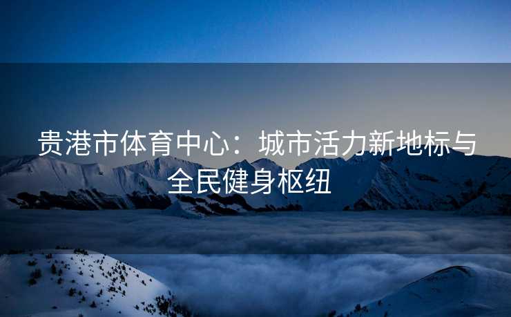 贵港市体育中心：城市活力新地标与全民健身枢纽  