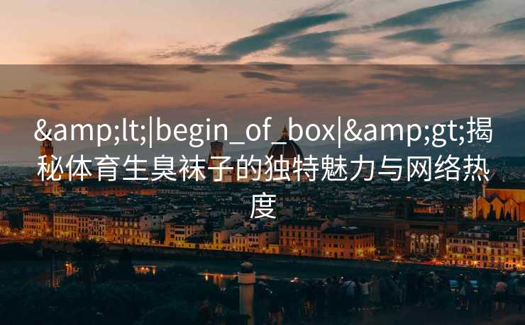 &lt;|begin_of_box|&gt;揭秘体育生臭袜子的独特魅力与网络热度