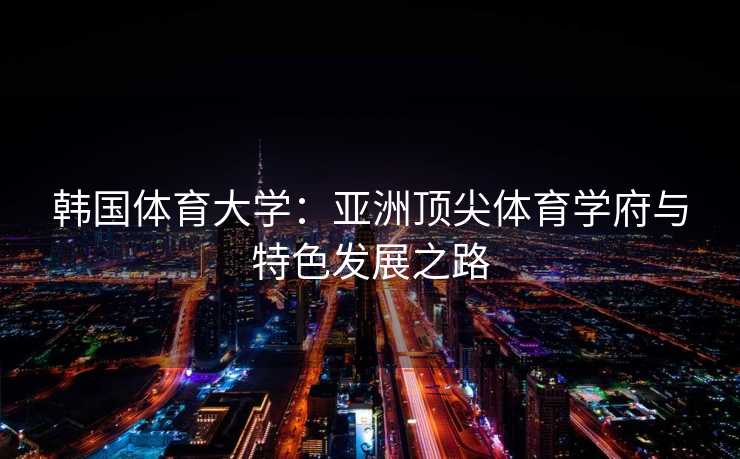 韩国体育大学：亚洲顶尖体育学府与特色发展之路