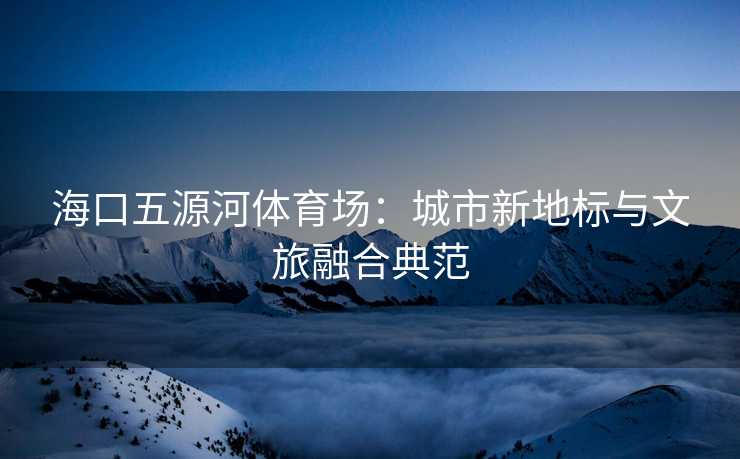 海口五源河体育场：城市新地标与文旅融合典范