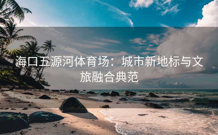 海口五源河体育场：城市新地标与文旅融合典范