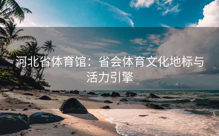 河北省体育馆：省会体育文化地标与活力引擎