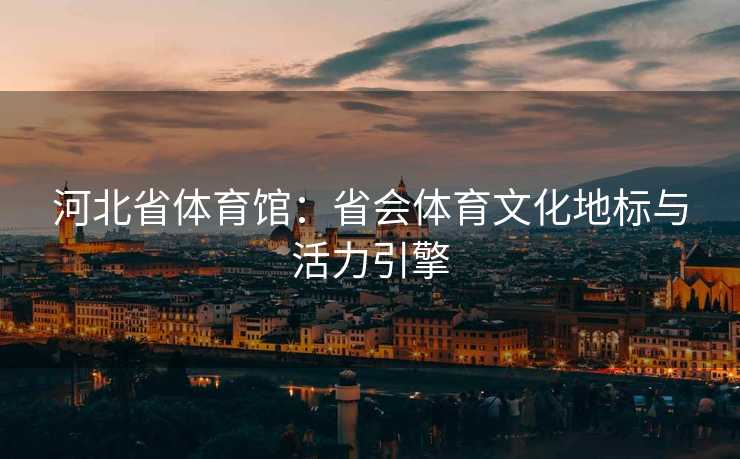 河北省体育馆：省会体育文化地标与活力引擎