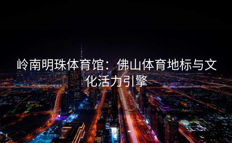 岭南明珠体育馆：佛山体育地标与文化活力引擎