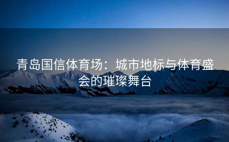 青岛国信体育场：城市地标与体育盛会的璀璨舞台