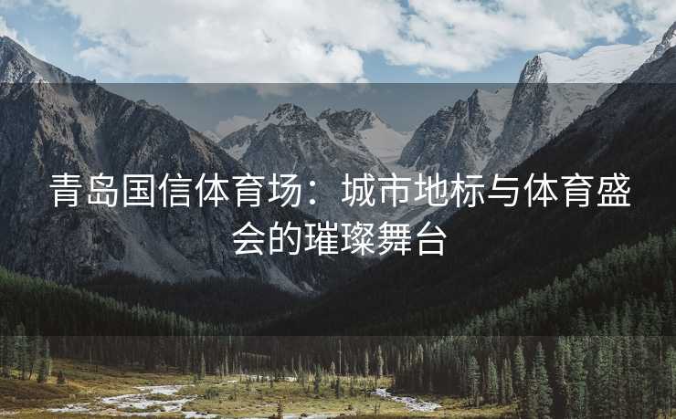 青岛国信体育场：城市地标与体育盛会的璀璨舞台
