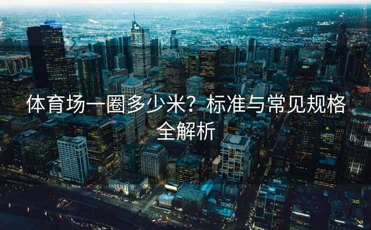 体育场一圈多少米？标准与常见规格全解析