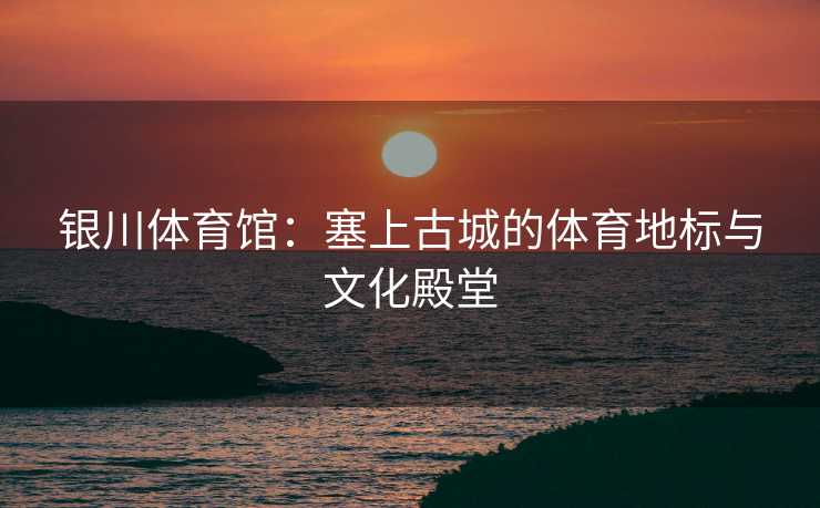 银川体育馆：塞上古城的体育地标与文化殿堂