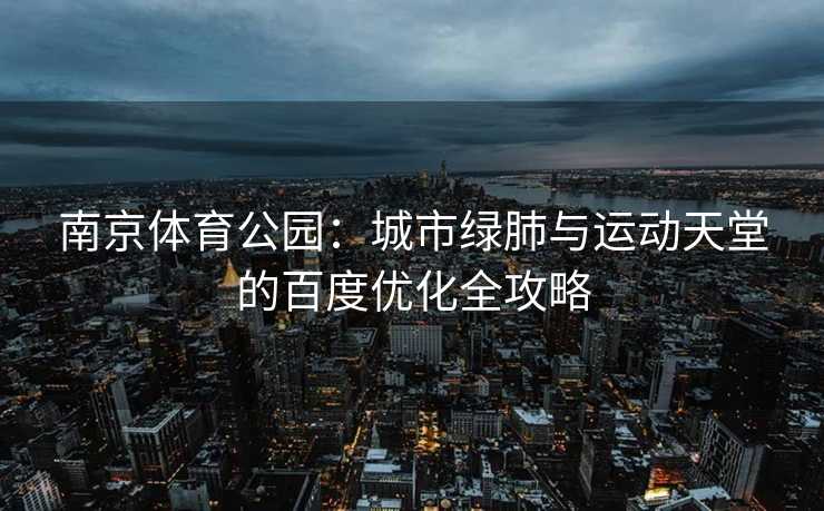 南京体育公园：城市绿肺与运动天堂的百度优化全攻略