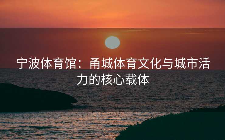 宁波体育馆：甬城体育文化与城市活力的核心载体