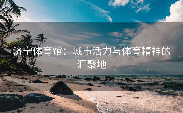 济宁体育馆：城市活力与体育精神的汇聚地