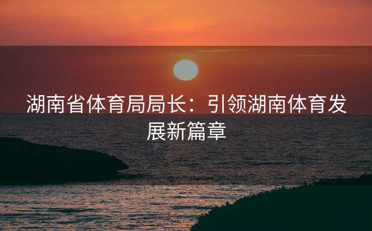 湖南省体育局局长：引领湖南体育发展新篇章