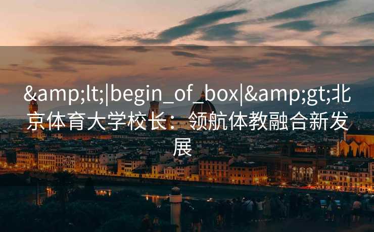 &lt;|begin_of_box|&gt;北京体育大学校长：领航体教融合新发展  