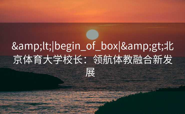 &lt;|begin_of_box|&gt;北京体育大学校长：领航体教融合新发展  