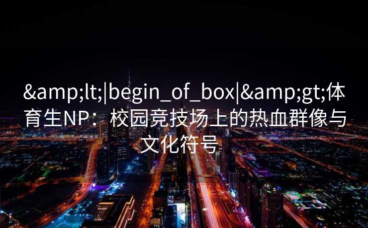 &lt;|begin_of_box|&gt;体育生NP：校园竞技场上的热血群像与文化符号  