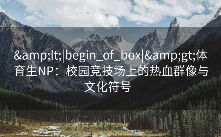 &lt;|begin_of_box|&gt;体育生NP：校园竞技场上的热血群像与文化符号  