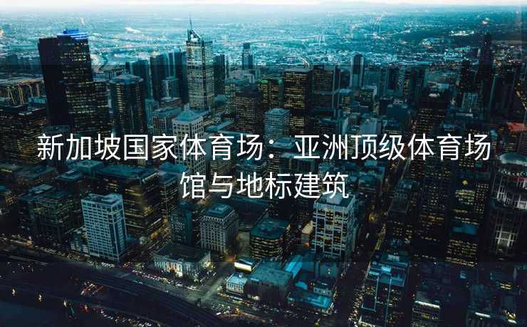 新加坡国家体育场：亚洲顶级体育场馆与地标建筑