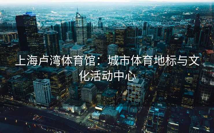 上海卢湾体育馆：城市体育地标与文化活动中心