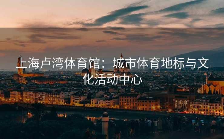 上海卢湾体育馆：城市体育地标与文化活动中心