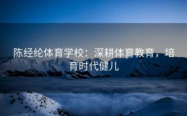 陈经纶体育学校：深耕体育教育，培育时代健儿