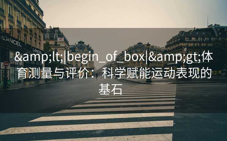 &lt;|begin_of_box|&gt;体育测量与评价：科学赋能运动表现的基石  