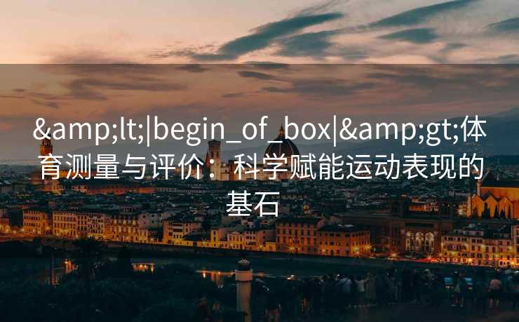 &lt;|begin_of_box|&gt;体育测量与评价：科学赋能运动表现的基石  