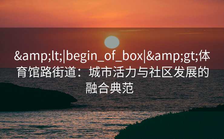 &lt;|begin_of_box|&gt;体育馆路街道：城市活力与社区发展的融合典范  