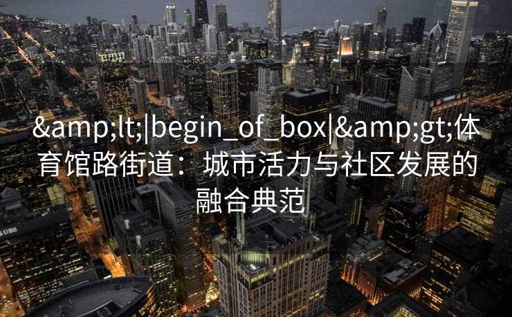 &lt;|begin_of_box|&gt;体育馆路街道：城市活力与社区发展的融合典范  