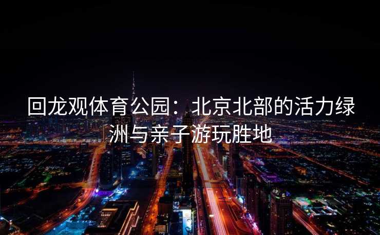 回龙观体育公园：北京北部的活力绿洲与亲子游玩胜地
