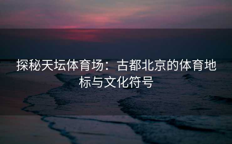 探秘天坛体育场：古都北京的体育地标与文化符号