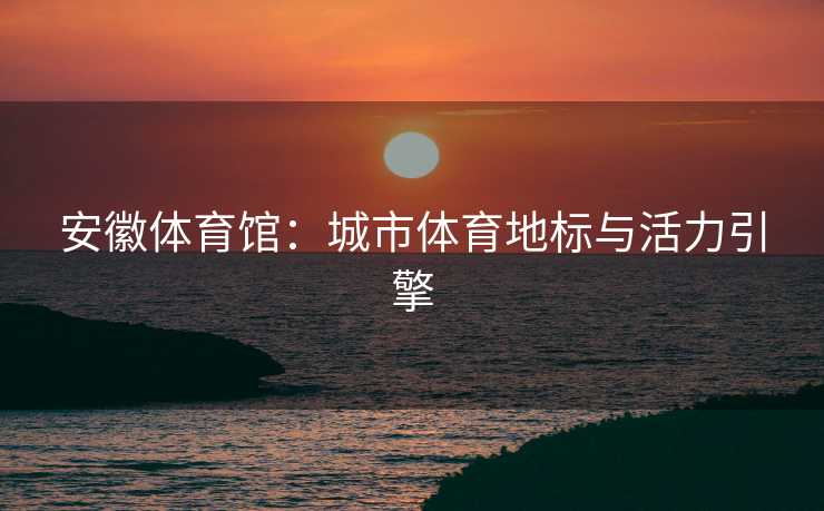 安徽体育馆：城市体育地标与活力引擎