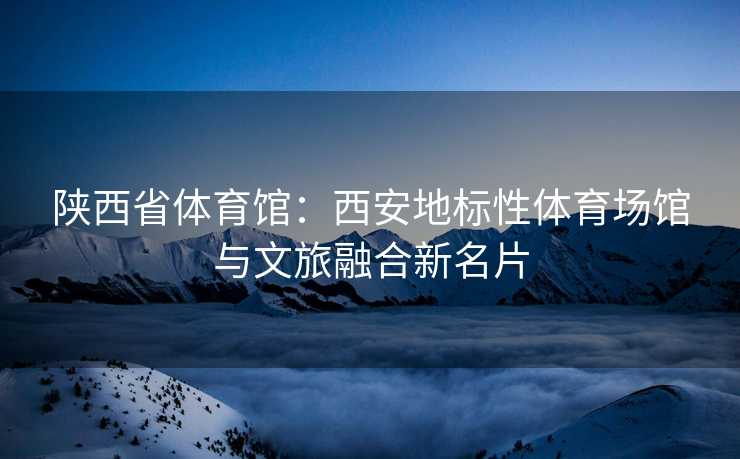 陕西省体育馆：西安地标性体育场馆与文旅融合新名片