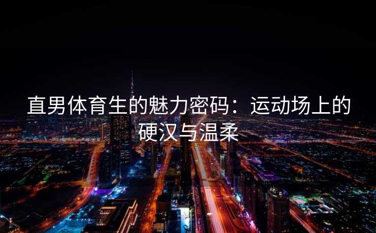 直男体育生的魅力密码：运动场上的硬汉与温柔