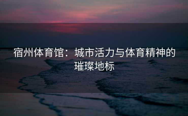 宿州体育馆：城市活力与体育精神的璀璨地标