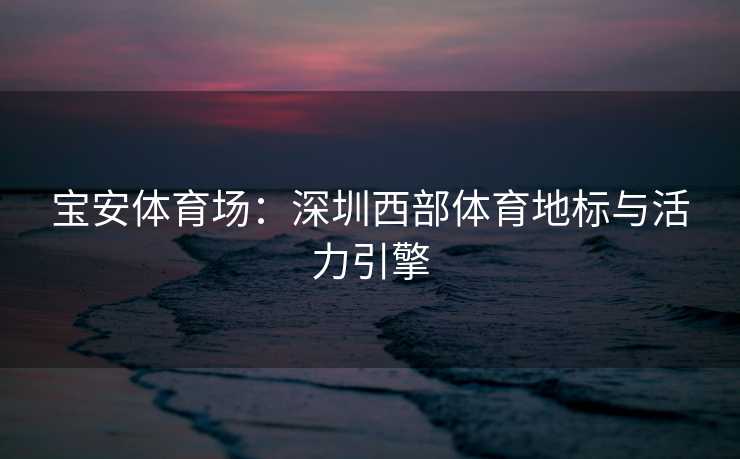 宝安体育场：深圳西部体育地标与活力引擎