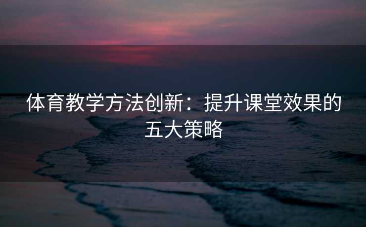 体育教学方法创新：提升课堂效果的五大策略