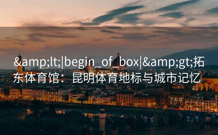 &lt;|begin_of_box|&gt;拓东体育馆：昆明体育地标与城市记忆  