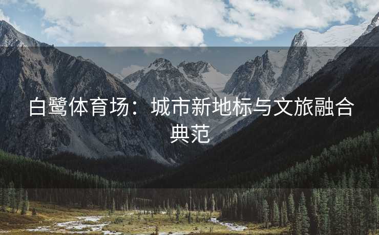 白鹭体育场：城市新地标与文旅融合典范